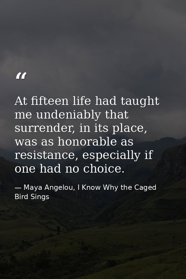 At fifteen life had taught me undeniably that surrender, in its place, was as honorable as resistance, especially if one — Maya Angelou, I Know Why the Caged Bird Sings