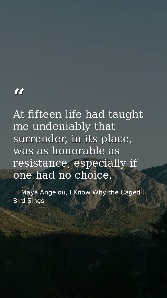 At fifteen life had taught me undeniably that surrender, in its place, was as honorable as resistance, especially if one — Maya Angelou, I Know Why the Caged Bird Sings