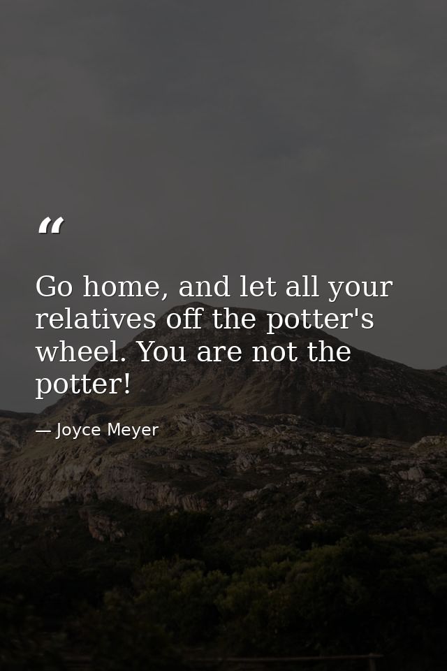 Go home, and let all your relatives off the potter's wheel. You are not the potter! — Joyce Meyer