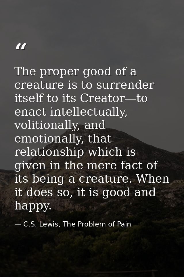 The proper good of a creature is to surrender itself to its Creator—to enact intellectually, volitionally, and emotional — C.S. Lewis, The Problem of Pain