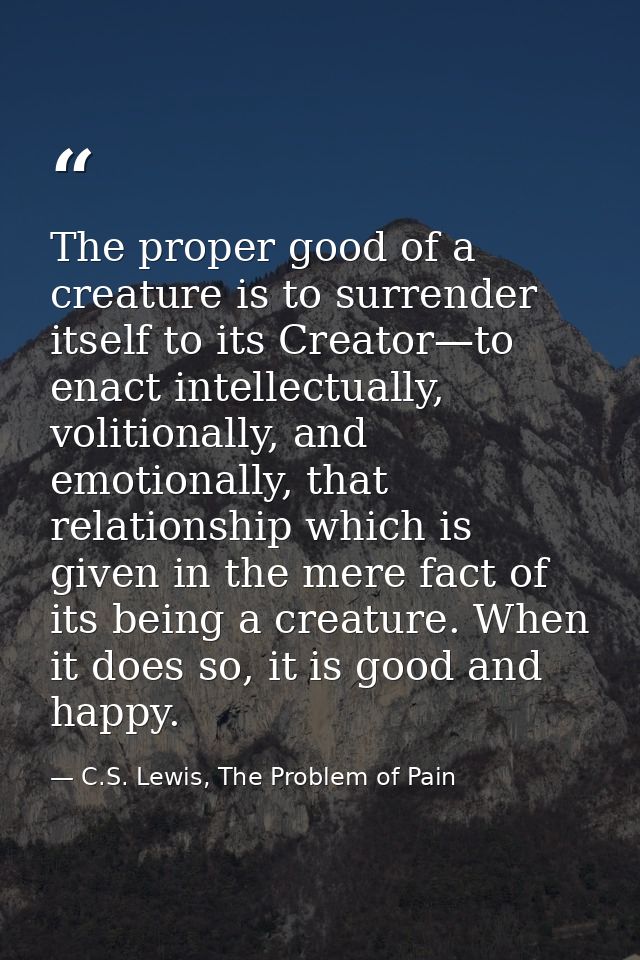 The proper good of a creature is to surrender itself to its Creator—to enact intellectually, volitionally, and emotional — C.S. Lewis, The Problem of Pain