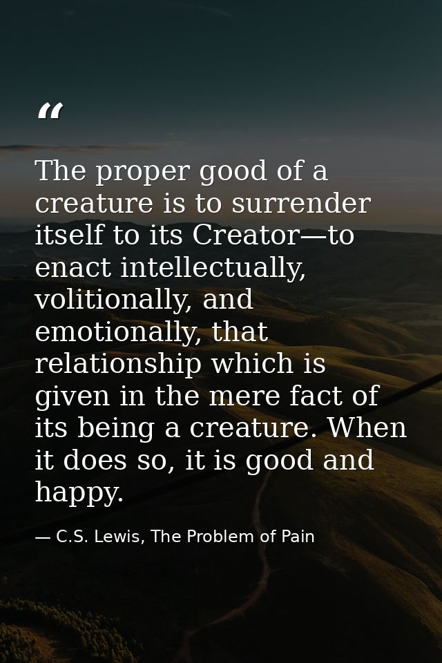 The proper good of a creature is to surrender itself to its Creator—to enact intellectually, volitionally, and emotional — C.S. Lewis, The Problem of Pain