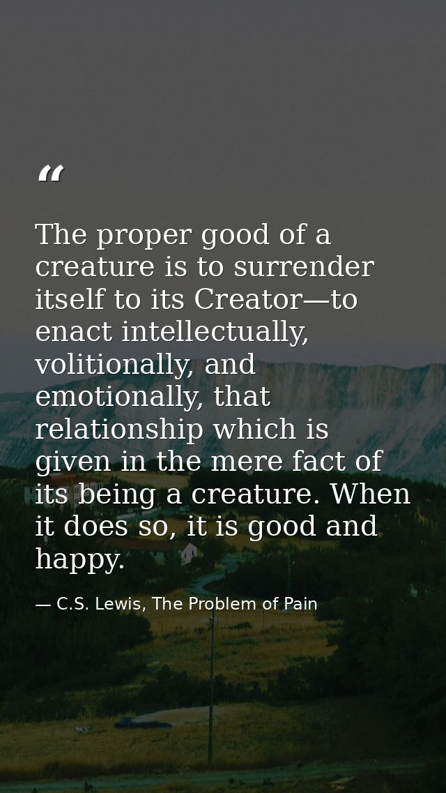 The proper good of a creature is to surrender itself to its Creator—to enact intellectually, volitionally, and emotional — C.S. Lewis, The Problem of Pain