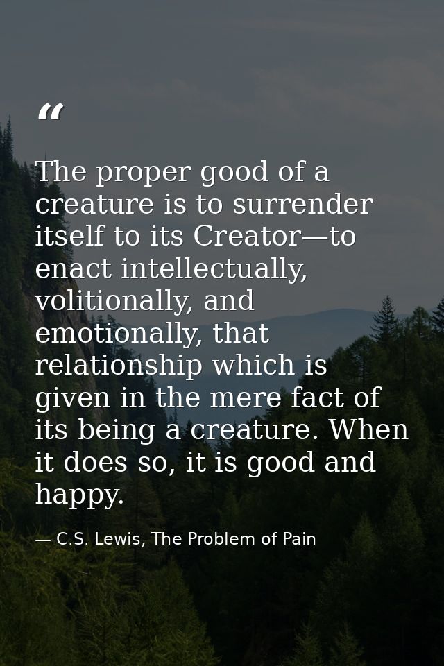 The proper good of a creature is to surrender itself to its Creator—to enact intellectually, volitionally, and emotional — C.S. Lewis, The Problem of Pain