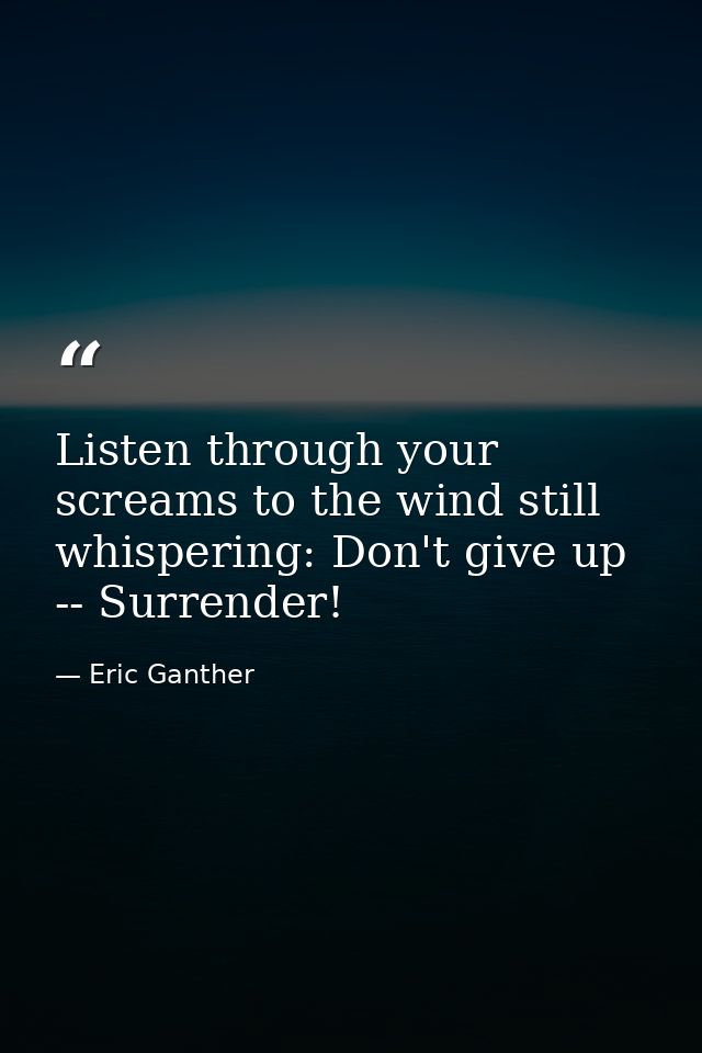 Listen through your screams to the wind still whispering: Don't give up -- Surrender! — Eric Ganther