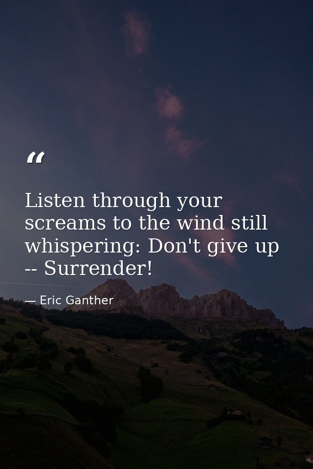Listen through your screams to the wind still whispering: Don't give up -- Surrender! — Eric Ganther