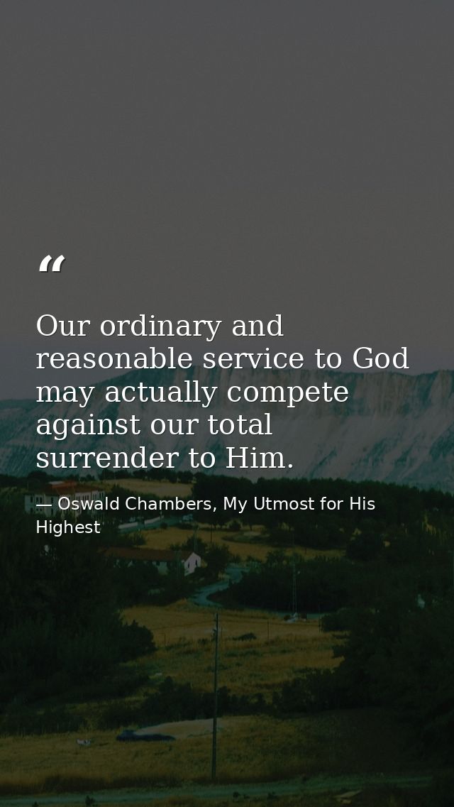 Our ordinary and reasonable service to God may actually compete against our total surrender to Him. — Oswald Chambers, My Utmost for His Highest