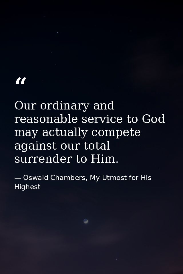 Our ordinary and reasonable service to God may actually compete against our total surrender to Him. — Oswald Chambers, My Utmost for His Highest