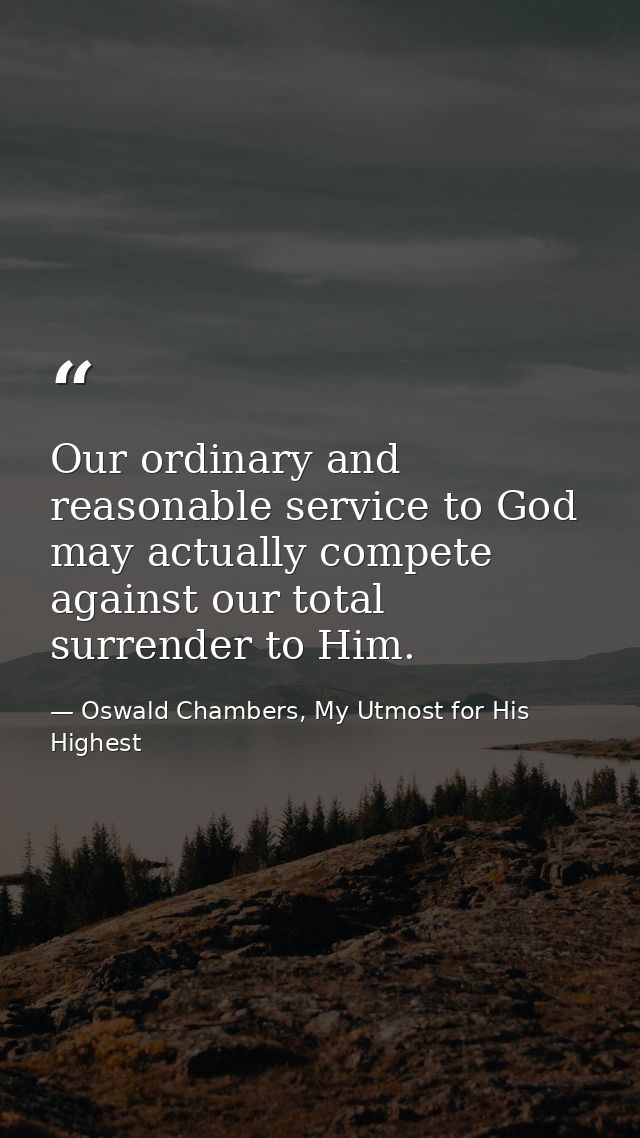Our ordinary and reasonable service to God may actually compete against our total surrender to Him. — Oswald Chambers, My Utmost for His Highest