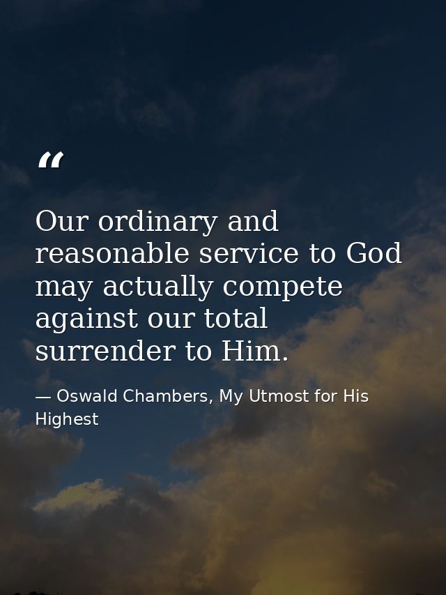 Our ordinary and reasonable service to God may actually compete against our total surrender to Him. — Oswald Chambers, My Utmost for His Highest