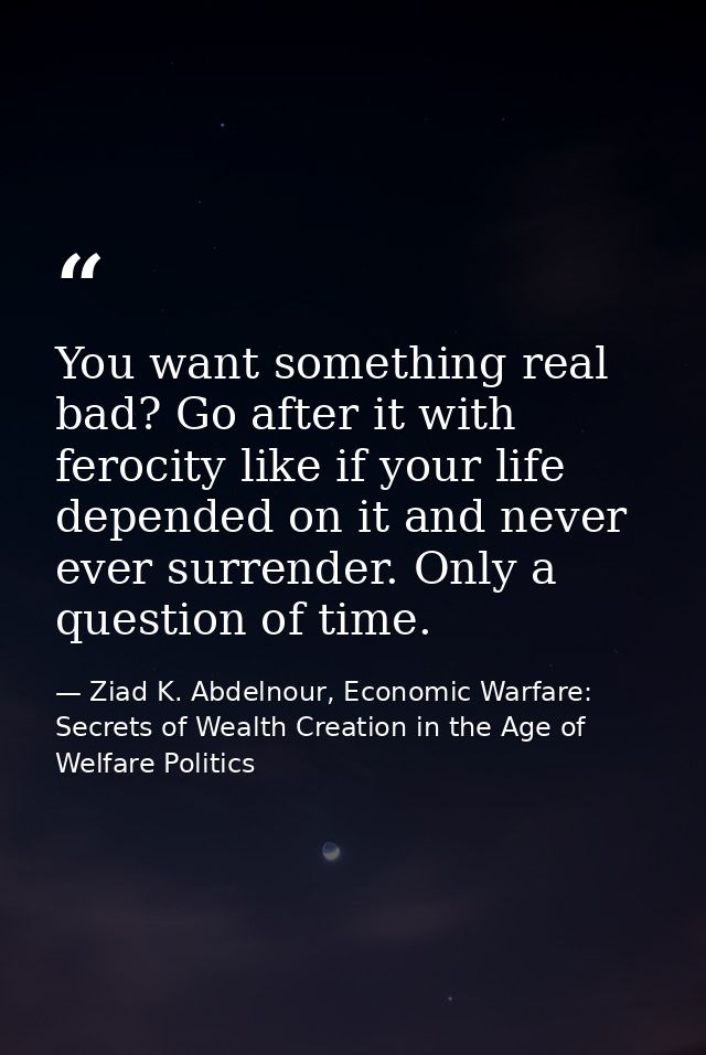You want something real bad? Go after it with ferocity like if your life depended on it and never ever surrender. Only a — Ziad K. Abdelnour, Economic Warfare: Secrets of Wealth Creation in the Age of Welfare Politics