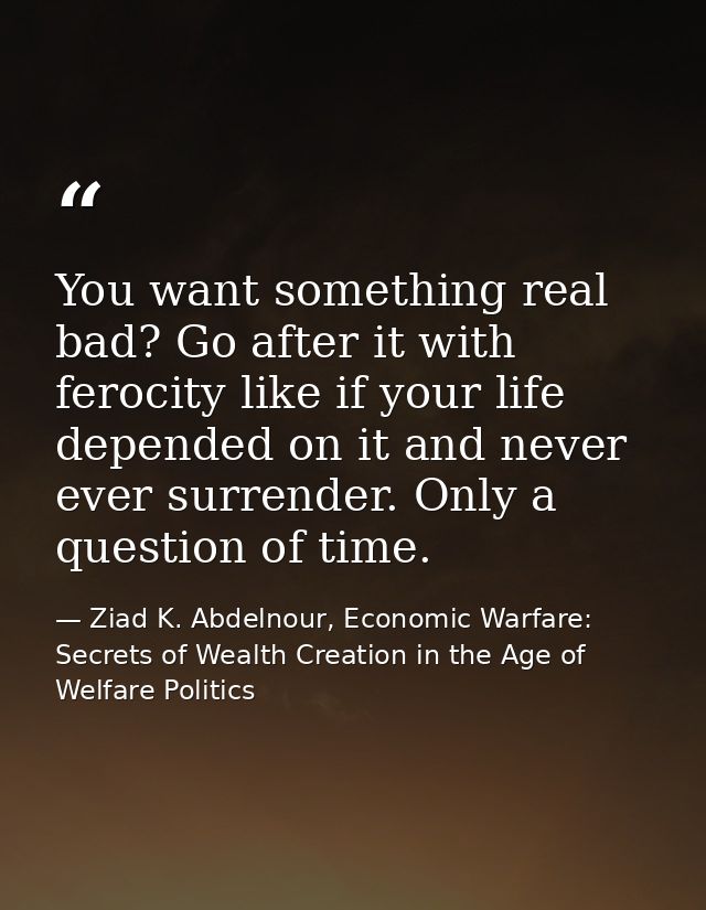 You want something real bad? Go after it with ferocity like if your life depended on it and never ever surrender. Only a — Ziad K. Abdelnour, Economic Warfare: Secrets of Wealth Creation in the Age of Welfare Politics