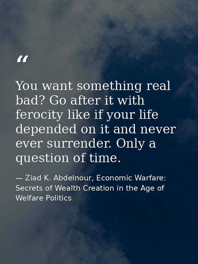 You want something real bad? Go after it with ferocity like if your life depended on it and never ever surrender. Only a — Ziad K. Abdelnour, Economic Warfare: Secrets of Wealth Creation in the Age of Welfare Politics