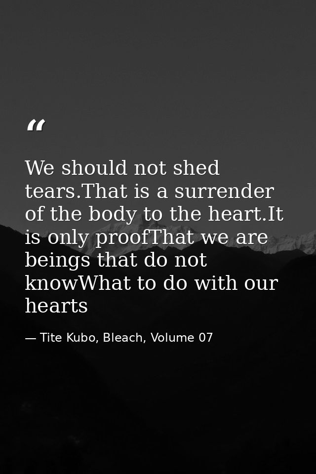 We should not shed tears.That is a surrender of the body to the heart.It is only proofThat we are beings that do not kno — Tite Kubo, Bleach, Volume 07