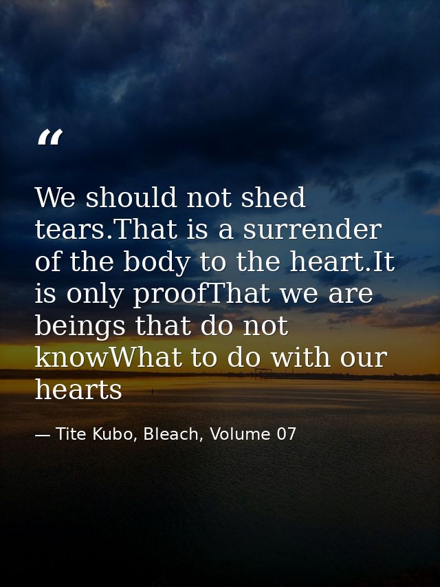 We should not shed tears.That is a surrender of the body to the heart.It is only proofThat we are beings that do not kno — Tite Kubo, Bleach, Volume 07