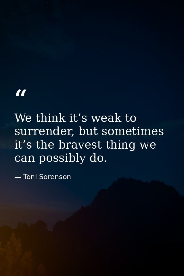 We think it’s weak to surrender, but sometimes it’s the bravest thing we can possibly do. — Toni Sorenson