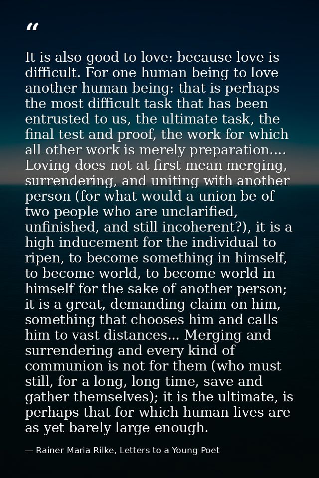 It is also good to love: because love is difficult. For one human being to love another human being: that is perhaps the — Rainer Maria Rilke, Letters to a Young Poet