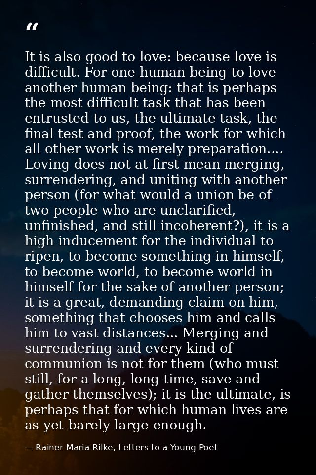 It is also good to love: because love is difficult. For one human being to love another human being: that is perhaps the — Rainer Maria Rilke, Letters to a Young Poet