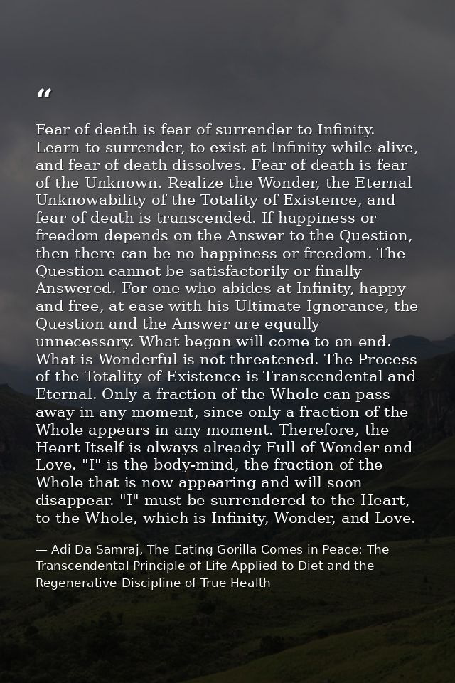 Fear of death is fear of surrender to Infinity. Learn to surrender, to exist at Infinity while alive, and fear of death  — Adi Da Samraj, The Eating Gorilla Comes in Peace: The Transcendental Principle of Life Applied to Diet and the Regenerative Discipline of True Health
