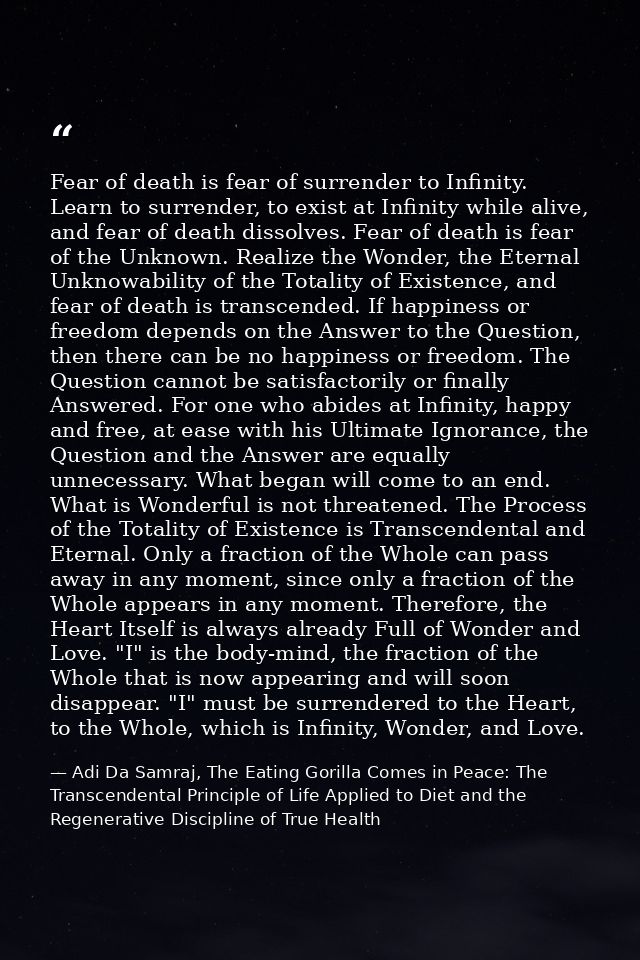 Fear of death is fear of surrender to Infinity. Learn to surrender, to exist at Infinity while alive, and fear of death  — Adi Da Samraj, The Eating Gorilla Comes in Peace: The Transcendental Principle of Life Applied to Diet and the Regenerative Discipline of True Health