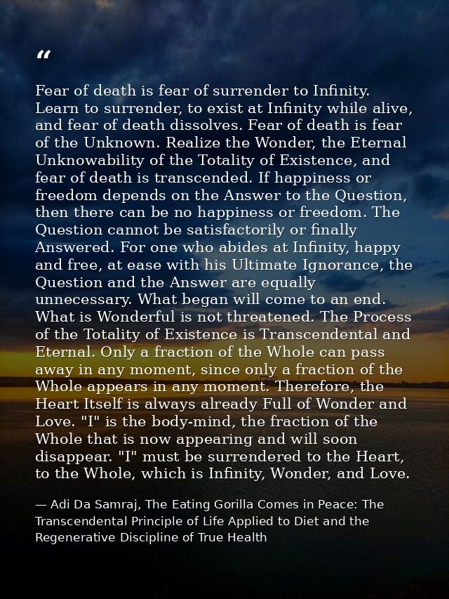 Fear of death is fear of surrender to Infinity. Learn to surrender, to exist at Infinity while alive, and fear of death  — Adi Da Samraj, The Eating Gorilla Comes in Peace: The Transcendental Principle of Life Applied to Diet and the Regenerative Discipline of True Health