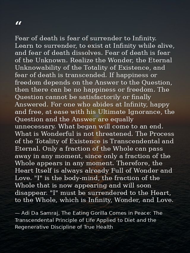 Fear of death is fear of surrender to Infinity. Learn to surrender, to exist at Infinity while alive, and fear of death  — Adi Da Samraj, The Eating Gorilla Comes in Peace: The Transcendental Principle of Life Applied to Diet and the Regenerative Discipline of True Health