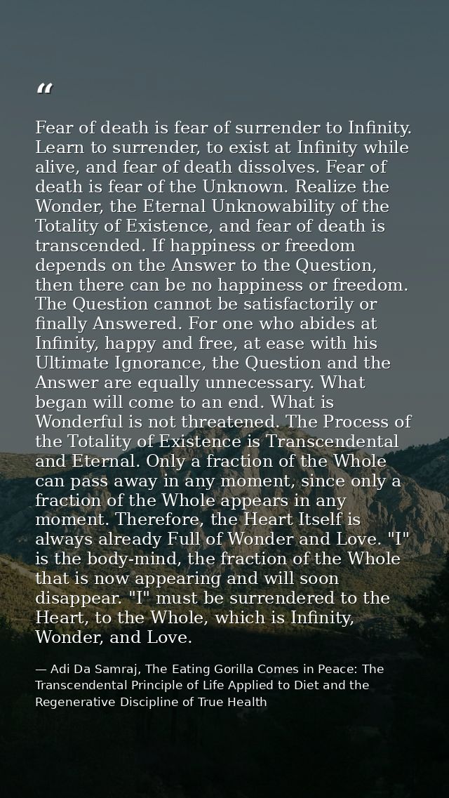 Fear of death is fear of surrender to Infinity. Learn to surrender, to exist at Infinity while alive, and fear of death  — Adi Da Samraj, The Eating Gorilla Comes in Peace: The Transcendental Principle of Life Applied to Diet and the Regenerative Discipline of True Health