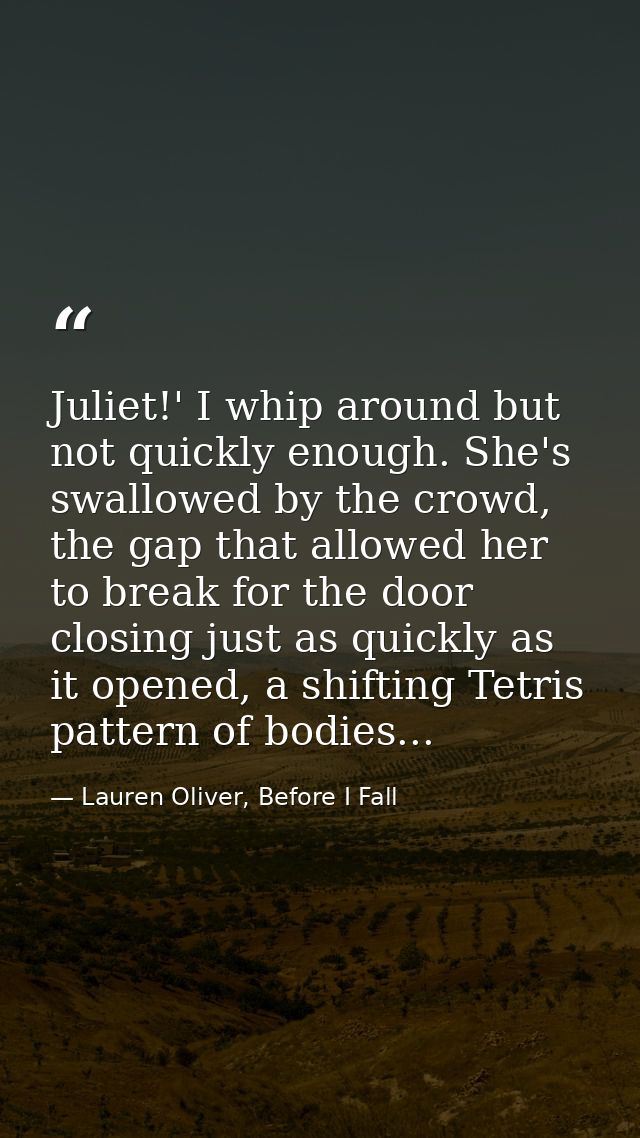 Juliet!' I whip around but not quickly enough. She's swallowed by the crowd, the gap that allowed her to break for the d — Lauren Oliver, Before I Fall
