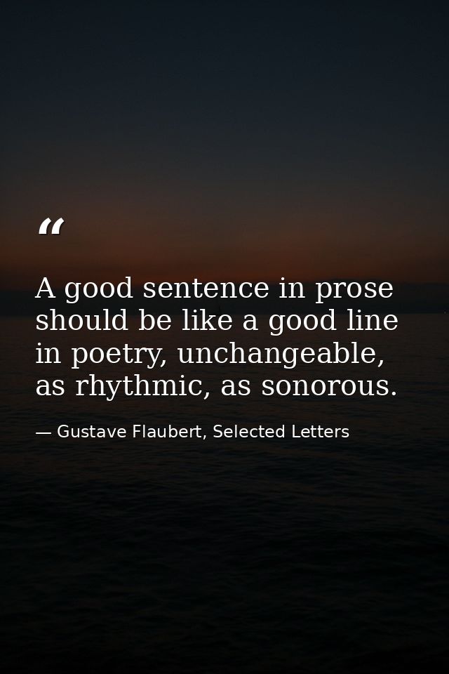 A good sentence in prose should be like a good line in poetry, unchangeable, as rhythmic, as sonorous. — Gustave Flaubert, Selected Letters