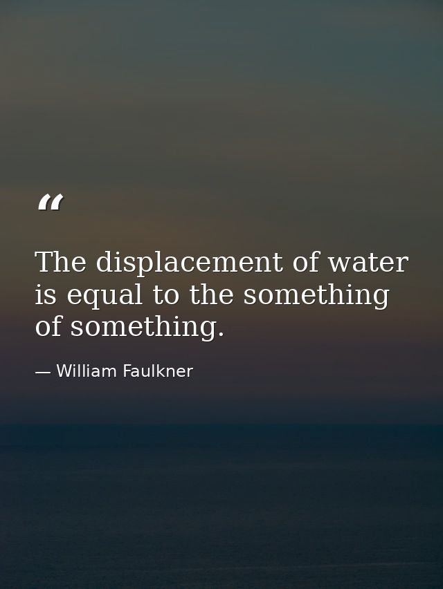 The displacement of water is equal to the something of something. — William Faulkner
