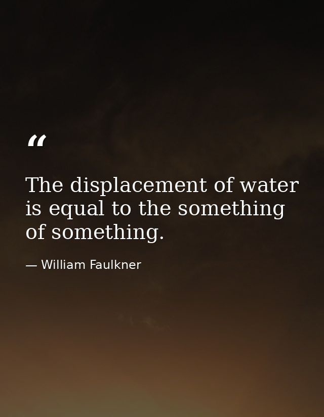 The displacement of water is equal to the something of something. — William Faulkner