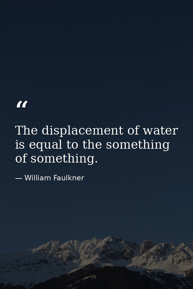 The displacement of water is equal to the something of something. — William Faulkner
