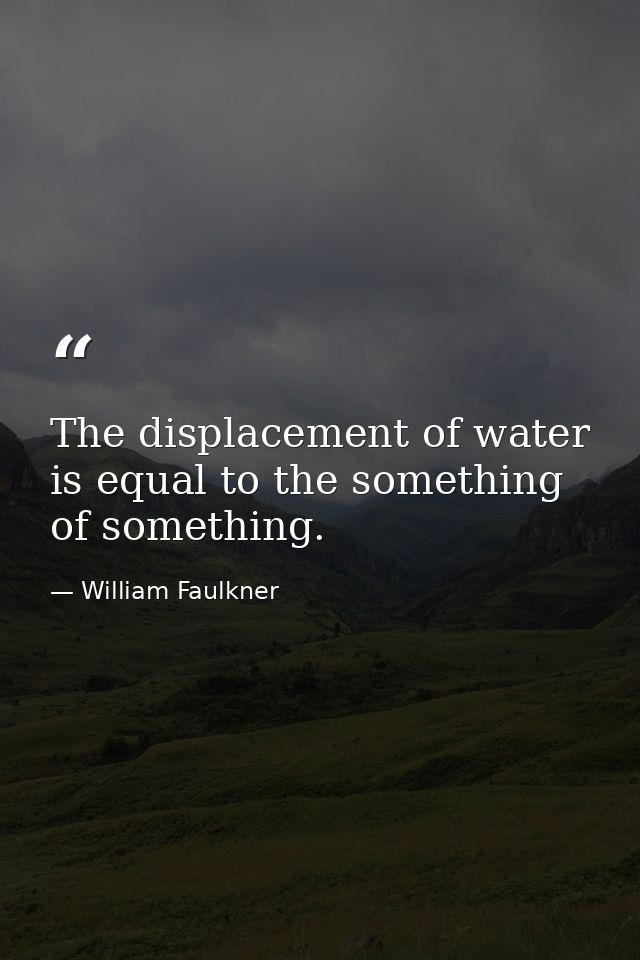 The displacement of water is equal to the something of something. — William Faulkner