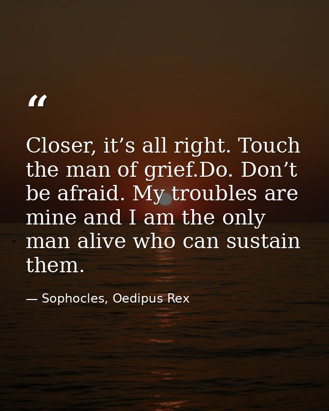 Closer, it’s all right. Touch the man of grief.Do. Don’t be afraid. My troubles are mine and I am the only man alive who — Sophocles, Oedipus Rex
