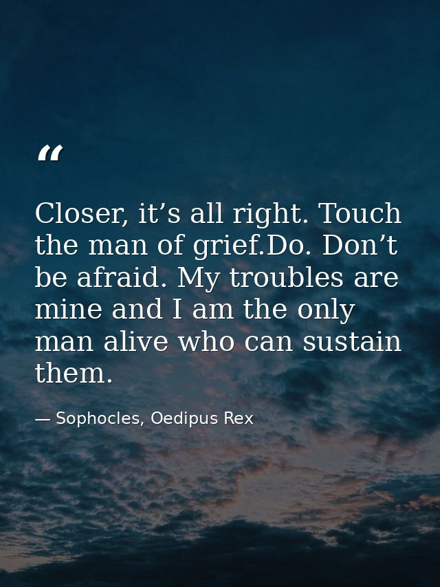 Closer, it’s all right. Touch the man of grief.Do. Don’t be afraid. My troubles are mine and I am the only man alive who — Sophocles, Oedipus Rex