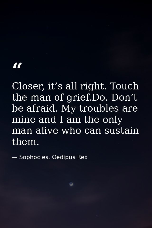 Closer, it’s all right. Touch the man of grief.Do. Don’t be afraid. My troubles are mine and I am the only man alive who — Sophocles, Oedipus Rex