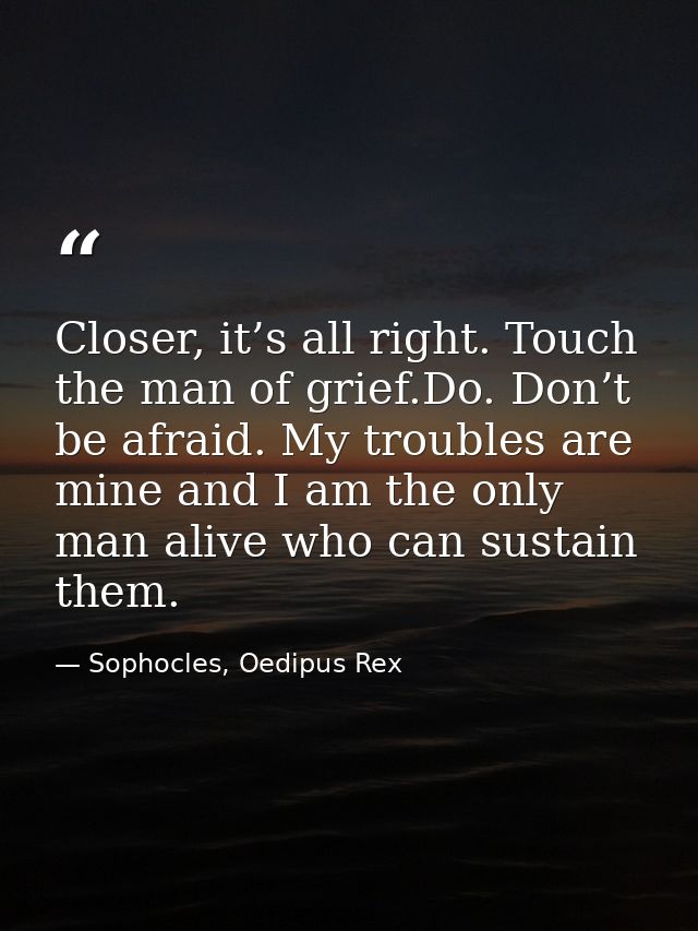 Closer, it’s all right. Touch the man of grief.Do. Don’t be afraid. My troubles are mine and I am the only man alive who — Sophocles, Oedipus Rex
