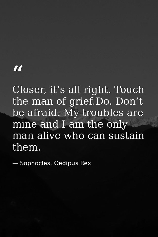 Closer, it’s all right. Touch the man of grief.Do. Don’t be afraid. My troubles are mine and I am the only man alive who — Sophocles, Oedipus Rex