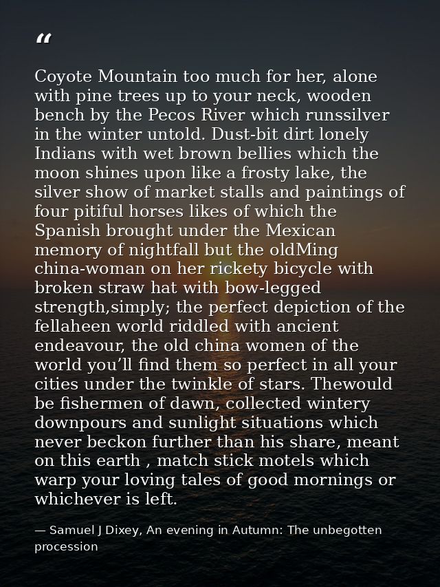 Coyote Mountain too much for her, alone with pine trees up to your neck, wooden bench by the Pecos River which runssilve — Samuel J Dixey, An evening in Autumn: The unbegotten procession