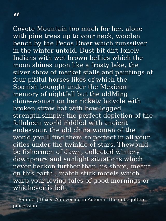 Coyote Mountain too much for her, alone with pine trees up to your neck, wooden bench by the Pecos River which runssilve — Samuel J Dixey, An evening in Autumn: The unbegotten procession