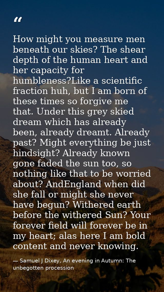 How might you measure men beneath our skies? The shear depth of the human heart and her capacity for humbleness?Like a s — Samuel J Dixey, An evening in Autumn: The unbegotten procession