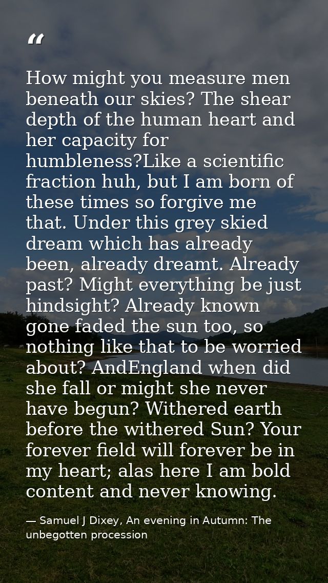 How might you measure men beneath our skies? The shear depth of the human heart and her capacity for humbleness?Like a s — Samuel J Dixey, An evening in Autumn: The unbegotten procession