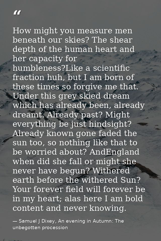 How might you measure men beneath our skies? The shear depth of the human heart and her capacity for humbleness?Like a s — Samuel J Dixey, An evening in Autumn: The unbegotten procession