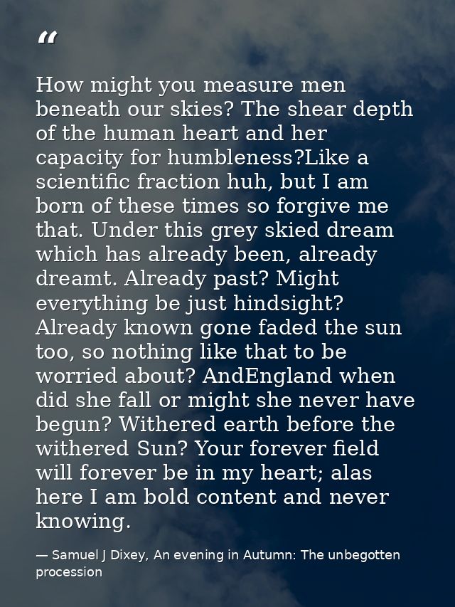 How might you measure men beneath our skies? The shear depth of the human heart and her capacity for humbleness?Like a s — Samuel J Dixey, An evening in Autumn: The unbegotten procession
