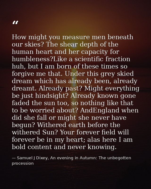 How might you measure men beneath our skies? The shear depth of the human heart and her capacity for humbleness?Like a s — Samuel J Dixey, An evening in Autumn: The unbegotten procession
