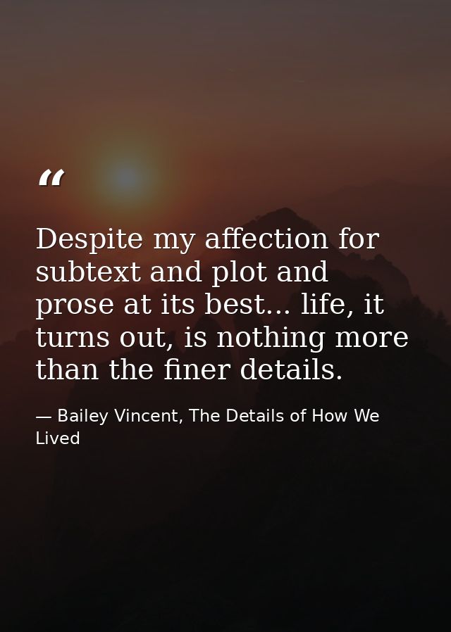 Despite my affection for subtext and plot and prose at its best... life, it turns out, is nothing more than the finer de — Bailey Vincent, The Details of How We Lived