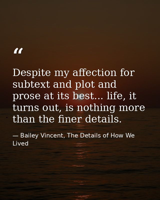 Despite my affection for subtext and plot and prose at its best... life, it turns out, is nothing more than the finer de — Bailey Vincent, The Details of How We Lived
