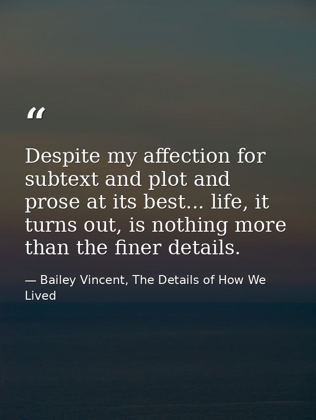 Despite my affection for subtext and plot and prose at its best... life, it turns out, is nothing more than the finer de — Bailey Vincent, The Details of How We Lived
