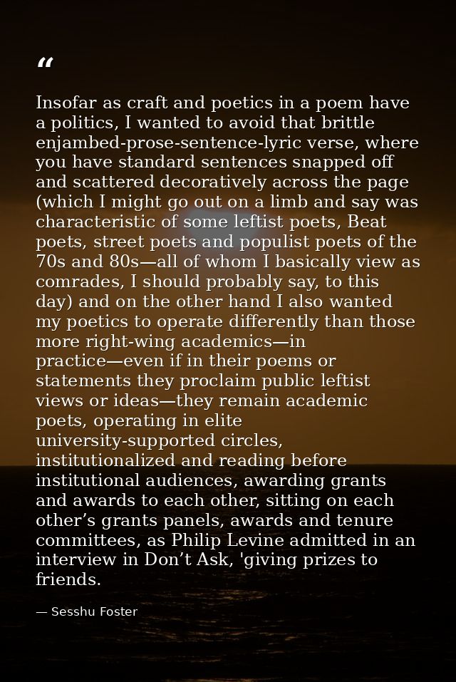 Insofar as craft and poetics in a poem have a politics, I wanted to avoid that brittle enjambed-prose-sentence-lyric ver — Sesshu Foster