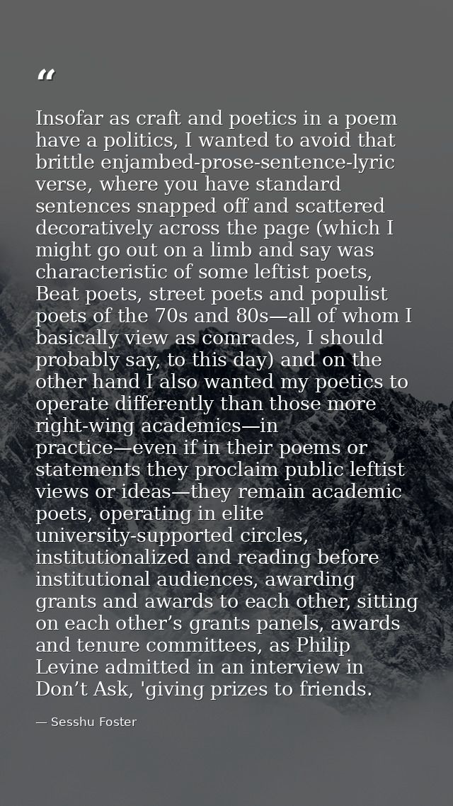 Insofar as craft and poetics in a poem have a politics, I wanted to avoid that brittle enjambed-prose-sentence-lyric ver — Sesshu Foster